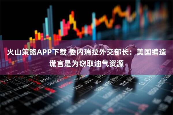 火山策略APP下载 委内瑞拉外交部长：美国编造谎言是为窃取油气资源