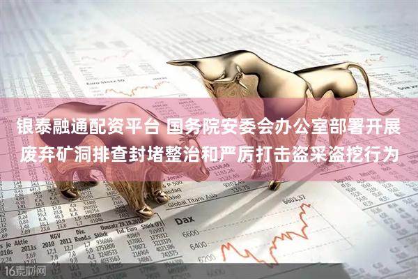 银泰融通配资平台 国务院安委会办公室部署开展废弃矿洞排查封堵整治和严厉打击盗采盗挖行为