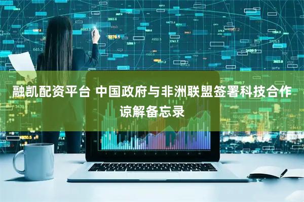 融凯配资平台 中国政府与非洲联盟签署科技合作谅解备忘录