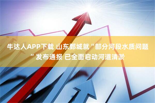 牛达人APP下载 山东鄄城就“部分河段水质问题”发布通报 已全面启动河道清淤