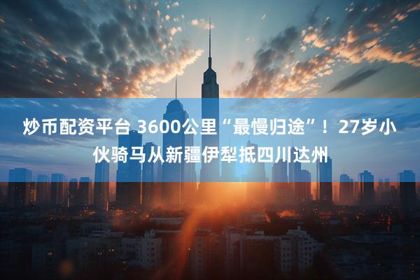 炒币配资平台 3600公里“最慢归途”！27岁小伙骑马从新疆伊犁抵四川达州