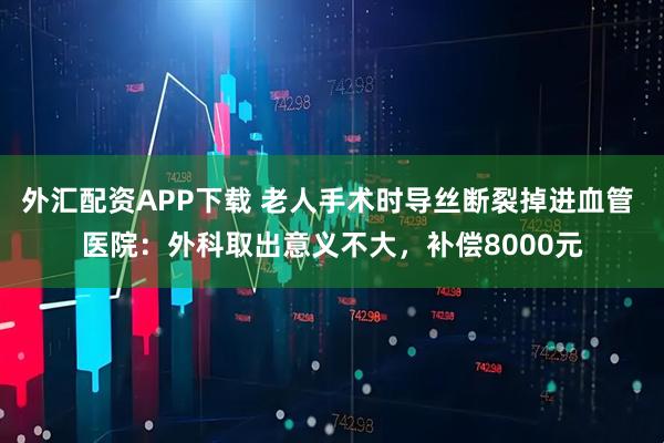 外汇配资APP下载 老人手术时导丝断裂掉进血管 医院：外科取出意义不大，补偿8000元