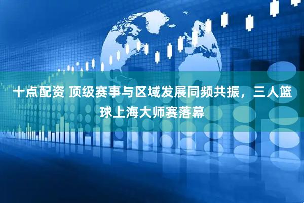 十点配资 顶级赛事与区域发展同频共振，三人篮球上海大师赛落幕