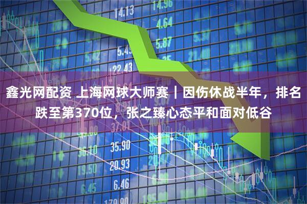 鑫光网配资 上海网球大师赛｜因伤休战半年，排名跌至第370位，张之臻心态平和面对低谷