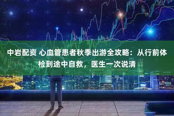 中岩配资 心血管患者秋季出游全攻略：从行前体检到途中自救，医生一次说清