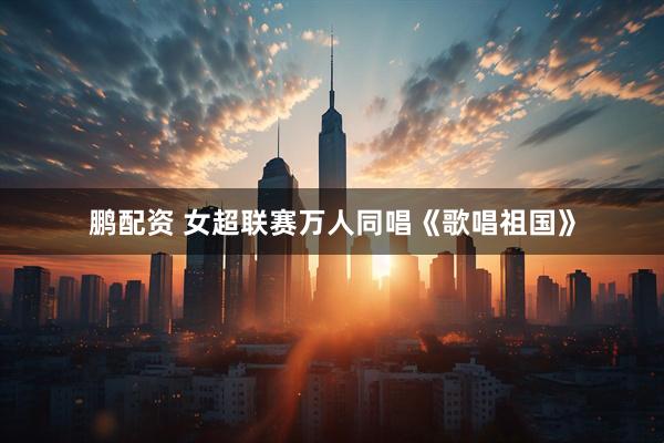 鹏配资 女超联赛万人同唱《歌唱祖国》