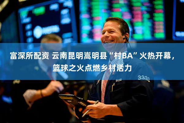 富深所配资 云南昆明嵩明县“村BA”火热开幕，篮球之火点燃乡村活力