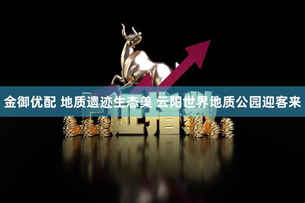 金御优配 地质遗迹生态美 云阳世界地质公园迎客来