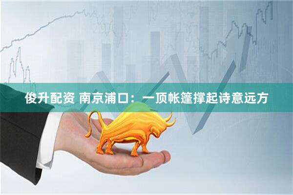 俊升配资 南京浦口：一顶帐篷撑起诗意远方