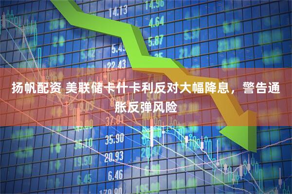 扬帆配资 美联储卡什卡利反对大幅降息，警告通胀反弹风险