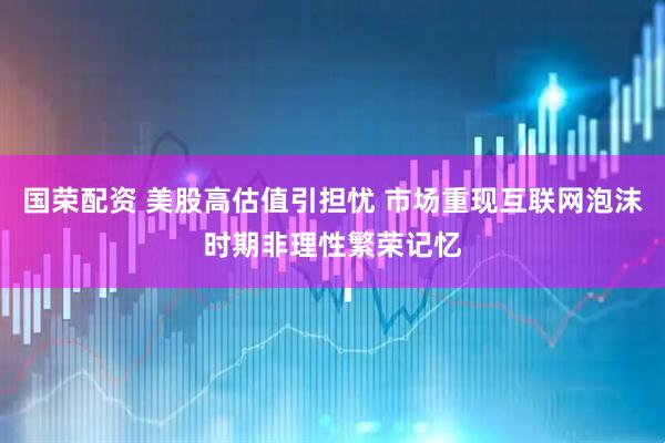 国荣配资 美股高估值引担忧 市场重现互联网泡沫时期非理性繁荣记忆