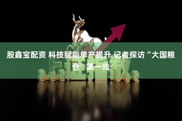 股鑫宝配资 科技赋能单产提升 记者探访“大国粮仓”第一线