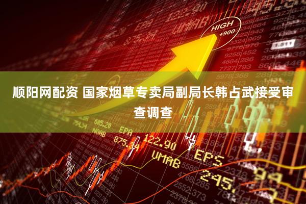 顺阳网配资 国家烟草专卖局副局长韩占武接受审查调查