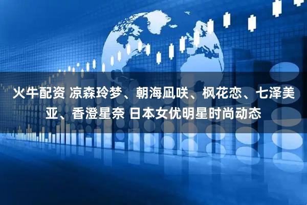 火牛配资 凉森玲梦、朝海凪咲、枫花恋、七泽美亚、香澄星奈 日本女优明星时尚动态