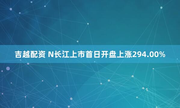 吉越配资 N长江上市首日开盘上涨294.00%