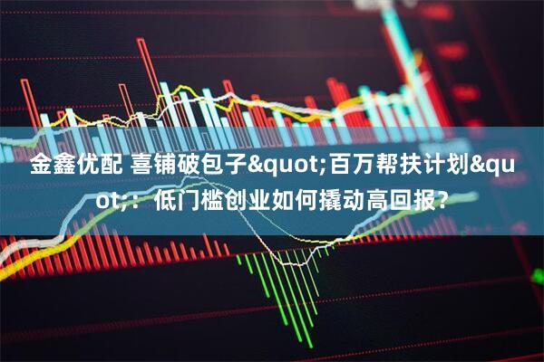 金鑫优配 喜铺破包子&quot;百万帮扶计划&quot;：低门槛创业如何撬动高回报？