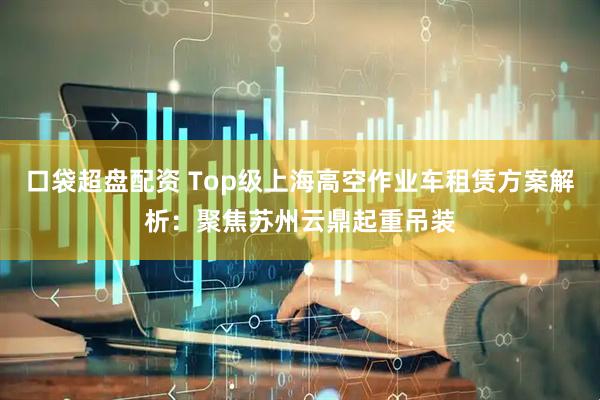 口袋超盘配资 Top级上海高空作业车租赁方案解析：聚焦苏州云鼎起重吊装