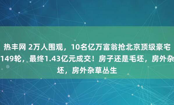 热丰网 2万人围观，10名亿万富翁抢北京顶级豪宅：出价149轮，最终1.43亿元成交！房子还是毛坯，房外杂草丛生