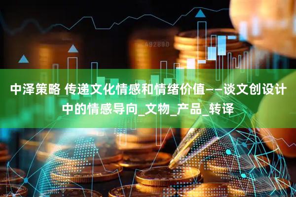 中泽策略 传递文化情感和情绪价值——谈文创设计中的情感导向_文物_产品_转译