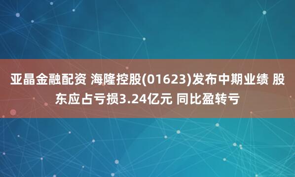 亚晶金融配资 海隆控股(01623)发布中期业绩 股东应占亏损3.24亿元 同比盈转亏