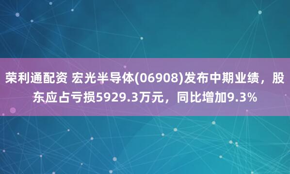 荣利通配资 宏光半导体(06908)发布中期业绩，股东应占亏损5929.3万元，同比增加9.3%