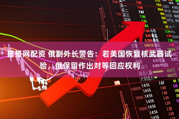 搭搭网配资 俄副外长警告：若美国恢复核武器试验，俄保留作出对等回应权利