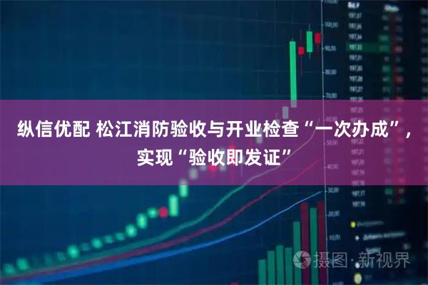 纵信优配 松江消防验收与开业检查“一次办成”，实现“验收即发证”