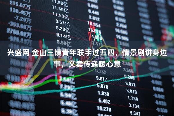 兴盛网 金山三镇青年联手过五四，情景剧讲身边事，义卖传递暖心意